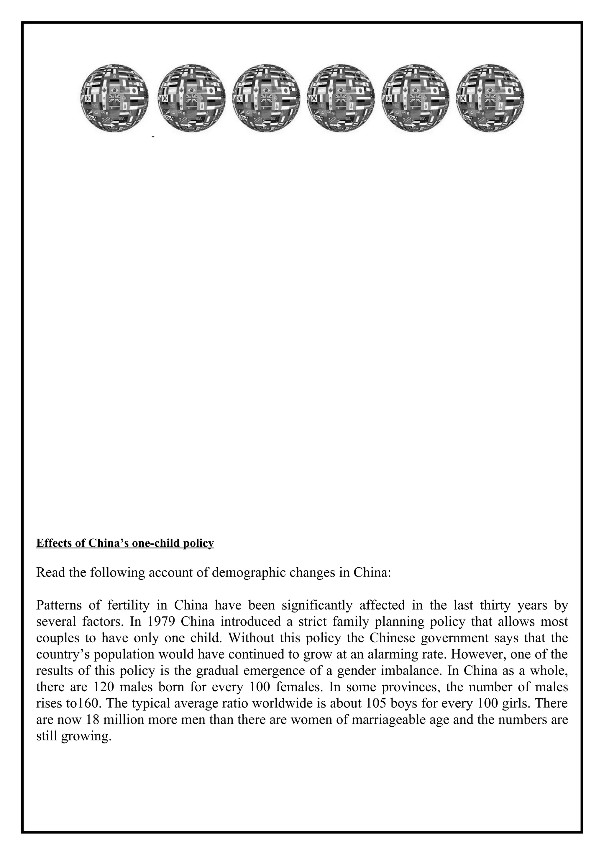 Effects of China’s one-child policy

Read the following account of demographic changes in China:

Patterns of fertility in China have been significantly affected in the last thirty years by
several factors. In 1979 China introduced a strict family planning policy that allows most
couples to have only one child. Without this policy the Chinese government says that the
country’s population would have continued to grow at an alarming rate. However, one of the
results of this policy is the gradual emergence of a gender imbalance. In China as a whole,
there are 120 males born for every 100 females. In some provinces, the number of males
rises to160. The typical average ratio worldwide is about 105 boys for every 100 girls. There
are now 18 million more men than there are women of marriageable age and the numbers are
still growing.
 