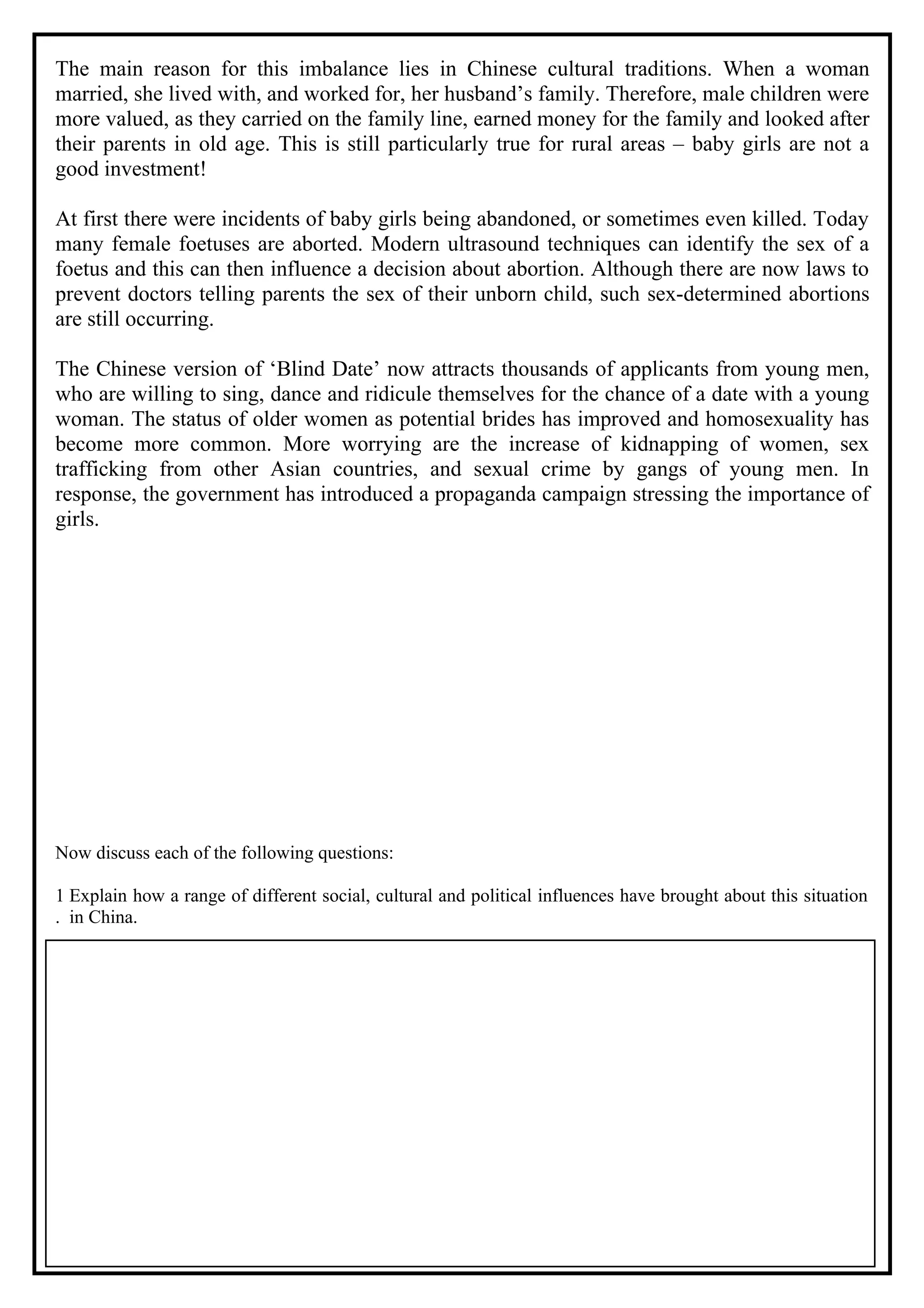 The main reason for this imbalance lies in Chinese cultural traditions. When a woman
married, she lived with, and worked for, her husband’s family. Therefore, male children were
more valued, as they carried on the family line, earned money for the family and looked after
their parents in old age. This is still particularly true for rural areas – baby girls are not a
good investment!

At first there were incidents of baby girls being abandoned, or sometimes even killed. Today
many female foetuses are aborted. Modern ultrasound techniques can identify the sex of a
foetus and this can then influence a decision about abortion. Although there are now laws to
prevent doctors telling parents the sex of their unborn child, such sex-determined abortions
are still occurring.

The Chinese version of ‘Blind Date’ now attracts thousands of applicants from young men,
who are willing to sing, dance and ridicule themselves for the chance of a date with a young
woman. The status of older women as potential brides has improved and homosexuality has
become more common. More worrying are the increase of kidnapping of women, sex
trafficking from other Asian countries, and sexual crime by gangs of young men. In
response, the government has introduced a propaganda campaign stressing the importance of
girls.




Now discuss each of the following questions:

1 Explain how a range of different social, cultural and political influences have brought about this situation
. in China.
 