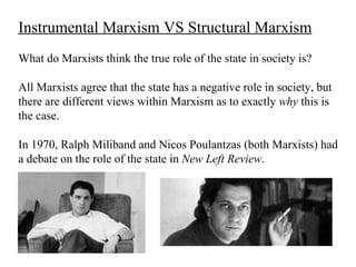 Instrumental Marxism VS Structural Marxism
What do Marxists think the true role of the state in society is?

All Marxists agree that the state has a negative role in society, but
there are different views within Marxism as to exactly why this is
the case.

In 1970, Ralph Miliband and Nicos Poulantzas (both Marxists) had
a debate on the role of the state in New Left Review.
 