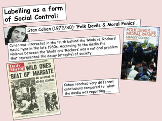 Labelling as a form of Social Control: Stan Cohen (1972/80): ‘Folk Devils & Moral Panics’… Cohen was interested in the truth behind the ‘Mods vs. Rockers’ media hype in the late 1960s. According to the media the violence between the ‘Mods’ and ‘Rockers’ was a national problem that represented the decay (atrophy) of society. Cohen reached very different conclusions compared to  what the media was reporting……. 