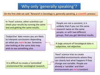 Why only ‘generally speaking’?
On the first slide we said: ‘Research in Sociology is, generally speaking, a scientific process.’


 In ‘hard’ science, other scientists can
                                                       People are not a constant, it is
 check your results by running the same
                                                       unlikely that if you run the same
 test and getting the same results.
                                                       research twice on the same
                                                       people, or with two different
                                                       groups, that you get identical results.
 ‘Subjective’ data means you are likely
 to interpret conclusions depending
 on what you want to see. Someone                     A large amount of Sociological data is
 else looking at the same data may                    subjective, not objective.
 wish to see something else.

                                                     ‘Hard’ science tries to create
                                                     controlled environments where they
                                                     can clearly test what happens if they
  It is difficult to create a ‘controlled’           change one variable. People are
  environment for sociological research.             already a ‘variable’ and their
                                                     environments are not a constant.
 