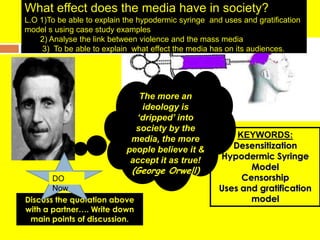 What effect does the media have in society?L.O 1)To be able to explain the hypodermic syringe  and uses and gratification model s using case study examples       2) Analysethe link between violence and the mass media        3)  To be able to explain  what effect the media has on its audiences. The more an ideology is ‘dripped’ into society by the media, the more people believe it & accept it as true! (George Orwell) KEYWORDS: Desensitization Hypodermic Syringe Model Censorship Uses and gratification model DO Now Discuss the quotation above with apartner…. Write down main points of discussion.  