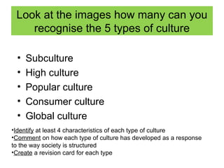 Look at the images how many can you
    recognise the 5 types of culture

 •   Subculture
 •   High culture
 •   Popular culture
 •   Consumer culture
 •   Global culture
•Identify at least 4 characteristics of each type of culture
•Comment on how each type of culture has developed as a response
to the way society is structured
•Create a revision card for each type
 