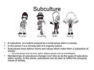 Subculture




•   A subculture is a culture enjoyed by a small group within a society.
•   In this sense it is a minority part of a majority culture.
•   Subcultures have distinct norms and values which make them a subsection of
    society
     –   Eg youth groups such as emos, goths, religious groups such as scientologists
•   Memberships of subcultures changes over time as do the types of subculture
    within society. In this sense, subcultures can be seen to reflect the changing
    nature of society.
 