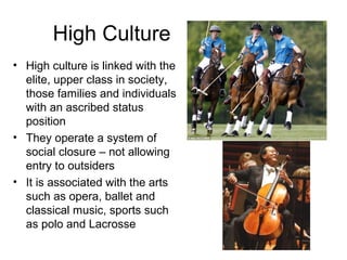 High Culture
• High culture is linked with the
  elite, upper class in society,
  those families and individuals
  with an ascribed status
  position
• They operate a system of
  social closure – not allowing
  entry to outsiders
• It is associated with the arts
  such as opera, ballet and
  classical music, sports such
  as polo and Lacrosse
 