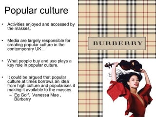 Popular culture
•   Activities enjoyed and accessed by
    the masses.

•   Media are largely responsible for
    creating popular culture in the
    contemporary UK .

•   What people buy and use plays a
    key role in popular culture.

•   It could be argued that popular
    culture at times borrows an idea
    from high culture and popularises it
    making it available to the masses.
      – Eg Golf, Vanessa Mae ,
        Burberry
 