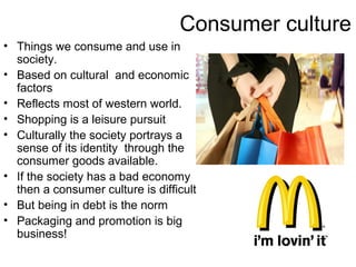 Consumer culture
• Things we consume and use in
  society.
• Based on cultural and economic
  factors
• Reflects most of western world.
• Shopping is a leisure pursuit
• Culturally the society portrays a
  sense of its identity through the
  consumer goods available.
• If the society has a bad economy
  then a consumer culture is difficult
• But being in debt is the norm
• Packaging and promotion is big
  business!
 