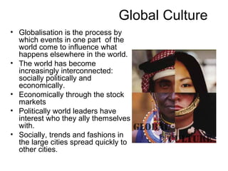 Global Culture
• Globalisation is the process by
  which events in one part of the
  world come to influence what
  happens elsewhere in the world.
• The world has become
  increasingly interconnected:
  socially politically and
  economically.
• Economically through the stock
  markets
• Politically world leaders have
  interest who they ally themselves
  with.
• Socially, trends and fashions in
  the large cities spread quickly to
  other cities.
 