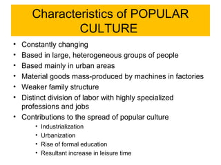 Characteristics of POPULAR
             CULTURE
• Constantly changing
• Based in large, heterogeneous groups of people
• Based mainly in urban areas
• Material goods mass-produced by machines in factories
• Weaker family structure
• Distinct division of labor with highly specialized
  professions and jobs
• Contributions to the spread of popular culture
      •   Industrialization
      •   Urbanization
      •   Rise of formal education
      •   Resultant increase in leisure time
 