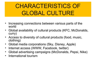 CHARACTERISTICS OF
        GLOBAL CULTURE
• Increasing connections between various parts of the
  world
• Global availability of cultural products (KFC, McDonalds,
  curry)
• Access to diversity of cultural products (food, music,
  clothing)
• Global media corporations (Sky, Disney, Apple)
• Internet access (WWW, Facebook, twitter)
• Global advertising campaigns (McDonalds, Pepsi, Nike)
• International tourism
 