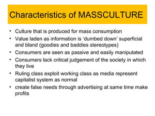 Characteristics of MASSCULTURE
• Culture that is produced for mass consumption
• Value laden as information is ‘dumbed down’ superficial
  and bland (goodies and baddies stereotypes)
• Consumers are seen as passive and easily manipulated
• Consumers lack critical judgement of the society in which
  they live
• Ruling class exploit working class as media represent
  capitalist system as normal
• create false needs through advertising at same time make
  profits
 