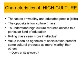 Characteristics of HIGH CULTURE

• The tastes or wealthy and educated people (elite)
• The opposite is low culture (mass)
• To understand high culture requires access to a
  particular kind of education
• Ruling class seen more intellectual
• Value laden as agencies of socialisation present
  some cultural products as more ‘worthy’ than
  others
  – Opera or Soap opera?
 