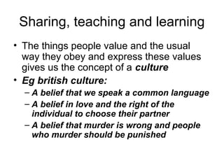 Sharing, teaching and learning
• The things people value and the usual
  way they obey and express these values
  gives us the concept of a culture
• Eg british culture:
  – A belief that we speak a common language
  – A belief in love and the right of the
    individual to choose their partner
  – A belief that murder is wrong and people
    who murder should be punished
 
