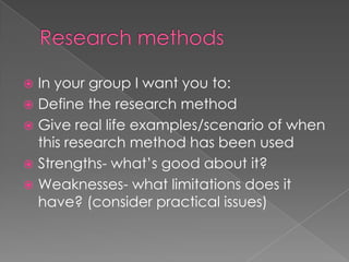 Research methodsIn your group I want you to:Define the research methodGive real life examples/scenario of when this research method has been usedStrengths- what’s good about it?Weaknesses- what limitations does it have? (consider practical issues)