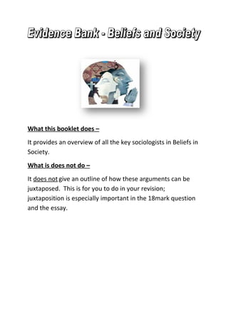 What this booklet does –
It provides an overview of all the key sociologists in Beliefs in
Society.
What is does not do –
It does not give an outline of how these arguments can be
juxtaposed. This is for you to do in your revision;
juxtaposition is especially important in the 18mark question
and the essay.
 