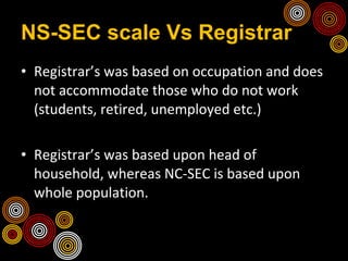 NS-SEC scale Vs Registrar Registrar’s was based on occupation and does not accommodate those who do not work (students, retired, unemployed etc.) Registrar’s was based upon head of household, whereas NC-SEC is based upon whole population. 