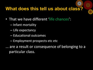 What does this tell us about class? That we have different ‘ life chances ’: Infant mortality Life expectancy Educational outcomes Employment prospects etc etc ... are a result or consequence of belonging to a particular class. 