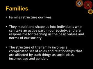 Families Families structure our lives. They mould and shape us into individuals who can take an active part in our society, and are responsible for teaching us the basic values and norms of our society.  The structure of the family involves a complicated set of roles and relationships that are affected by such things as social class, income, age and gender. 