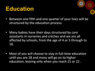 Education Between one fifth and one quarter of your lives will be structured by the education process. Many babies have their days structured by care assistants in nurseries and crèches and we are all affected by schools, from the age of 4 or 5 through to 16.  Most of you will choose to stay in full-time education until you are 18 and many will go on to higher education, leaving only when you reach 21 or 22 . 