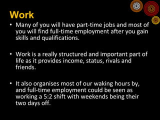 Work Many of you will have part-time jobs and most of you will find full-time employment after you gain skills and qualifications. Work is a really structured and important part of life as it provides income, status, rivals and friends.  It also organises most of our waking hours by, and full-time employment could be seen as working a 5:2 shift with weekends being their two days off. 