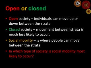 Open  or  closed Open  society – individuals can move up or down between the strata Closed  society – movement between strata is much less likely to occur. Social mobility  – is where people can move between the strata In which type of society is social mobility most likely to occur? 