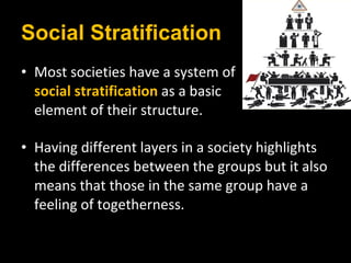 Social Stratification Most societies have a system of  social stratification   as a basic  element of their structure.  Having different layers in a society highlights the differences between the groups but it also means that those in the same group have a feeling of togetherness.  