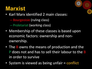 Marxist Karl Marx identified 2 main classes: Bourgeoisie  (ruling class) Proletariat  (working class) Membership of these classes is based upon economic factors: ownership and non-ownership. The  B  owns the means of production and the  P  does not and has to sell their labour to the  B  in order to survive  System is viewed as being unfair =  conflict 