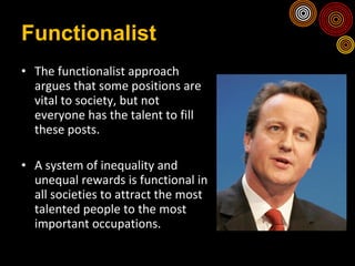 Functionalist The functionalist approach argues that some positions are vital to society, but not everyone has the talent to fill these posts. A system of inequality and unequal rewards is functional in all societies to attract the most talented people to the most important occupations. 