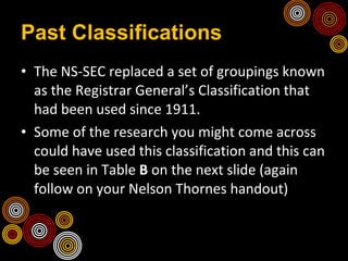 Past Classifications The NS-SEC replaced a set of groupings known as the Registrar General’s Classification that had been used since 1911.  Some of the research you might come across could have used this classification and this can be seen in Table  B  on the next slide (again follow on your Nelson Thornes handout) 