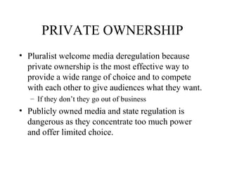 PRIVATE OWNERSHIP
• Pluralist welcome media deregulation because
private ownership is the most effective way to
provide a wide range of choice and to compete
with each other to give audiences what they want.
– If they don’t they go out of business
• Publicly owned media and state regulation is
dangerous as they concentrate too much power
and offer limited choice.
 