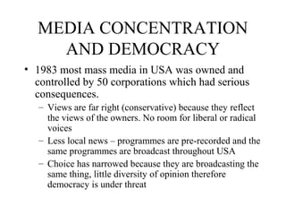 MEDIA CONCENTRATION
AND DEMOCRACY
• 1983 most mass media in USA was owned and
controlled by 50 corporations which had serious
consequences.
– Views are far right (conservative) because they reflect
the views of the owners. No room for liberal or radical
voices
– Less local news – programmes are pre-recorded and the
same programmes are broadcast throughout USA
– Choice has narrowed because they are broadcasting the
same thing, little diversity of opinion therefore
democracy is under threat
 