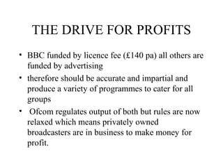 THE DRIVE FOR PROFITS
• BBC funded by licence fee (£140 pa) all others are
funded by advertising
• therefore should be accurate and impartial and
produce a variety of programmes to cater for all
groups
• Ofcom regulates output of both but rules are now
relaxed which means privately owned
broadcasters are in business to make money for
profit.
 