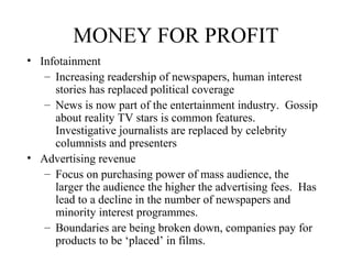 MONEY FOR PROFIT
• Infotainment
– Increasing readership of newspapers, human interest
stories has replaced political coverage
– News is now part of the entertainment industry. Gossip
about reality TV stars is common features.
Investigative journalists are replaced by celebrity
columnists and presenters
• Advertising revenue
– Focus on purchasing power of mass audience, the
larger the audience the higher the advertising fees. Has
lead to a decline in the number of newspapers and
minority interest programmes.
– Boundaries are being broken down, companies pay for
products to be ‘placed’ in films.
 