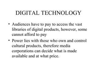 DIGITAL TECHNOLOGY
• Audiences have to pay to access the vast
libraries of digital products, however, some
cannot afford to pay
• Power lies with those who own and control
cultural products, therefore media
corporations can decide what is made
available and at what price.
 