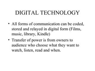 DIGITAL TECHNOLOGY
• All forms of communication can be coded,
stored and relayed in digital form (Films,
music, library, Kindle)
• Transfer of power is from owners to
audience who choose what they want to
watch, listen, read and when.
 