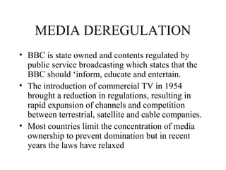 MEDIA DEREGULATION
• BBC is state owned and contents regulated by
public service broadcasting which states that the
BBC should ‘inform, educate and entertain.
• The introduction of commercial TV in 1954
brought a reduction in regulations, resulting in
rapid expansion of channels and competition
between terrestrial, satellite and cable companies.
• Most countries limit the concentration of media
ownership to prevent domination but in recent
years the laws have relaxed
 