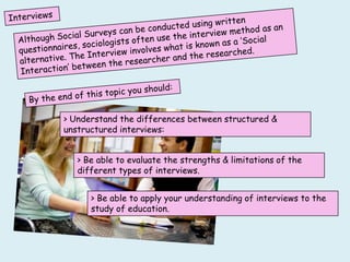 > Understand the differences between structured &
unstructured interviews:


   > Be able to evaluate the strengths & limitations of the
   different types of interviews.


      > Be able to apply your understanding of interviews to the
      study of education.
 