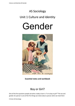 Culture and Identity AS Gender




                                 AS Sociology
                  Unit 1 Culture and Identity


                       Gender




                           Essential notes and workbook




                                   Boy or Girl?
One of the first questions people ask when a baby is born is “Is it a boy or girl?” The sex and
gender of a person is one of the first things we notice about a person when we meet them

H Green AS Sociology
 