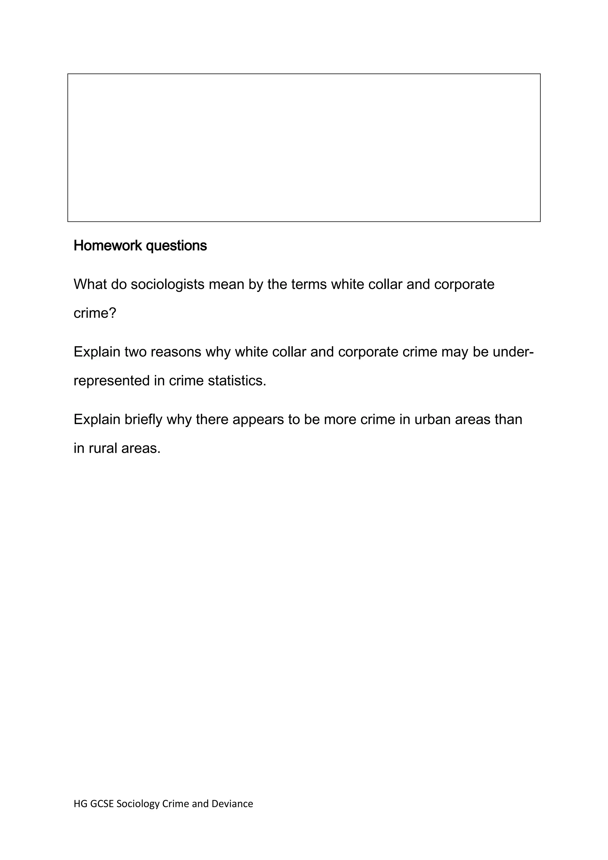 Homework questions

What do sociologists mean by the terms white collar and corporate

crime?

Explain two reasons why white collar and corporate crime may be under-

represented in crime statistics.

Explain briefly why there appears to be more crime in urban areas than

in rural areas.




HG GCSE Sociology Crime and Deviance
 