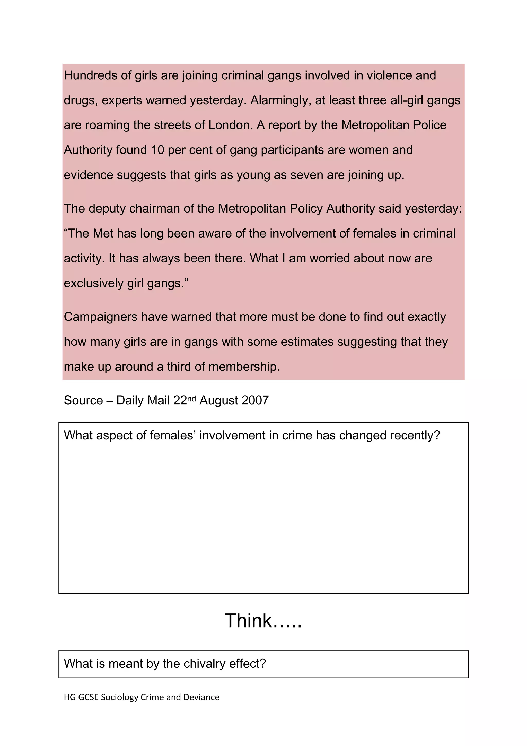 Hundreds of girls are joining criminal gangs involved in violence and
drugs, experts warned yesterday. Alarmingly, at least three all-girl gangs
are roaming the streets of London. A report by the Metropolitan Police

Authority found 10 per cent of gang participants are women and

evidence suggests that girls as young as seven are joining up.

The deputy chairman of the Metropolitan Policy Authority said yesterday:

“The Met has long been aware of the involvement of females in criminal

activity. It has always been there. What I am worried about now are
exclusively girl gangs.”

Campaigners have warned that more must be done to find out exactly
how many girls are in gangs with some estimates suggesting that they

make up around a third of membership.

Source – Daily Mail 22nd August 2007

What aspect of females’ involvement in crime has changed recently?




                                       Think…..

What is meant by the chivalry effect?

HG GCSE Sociology Crime and Deviance
 
