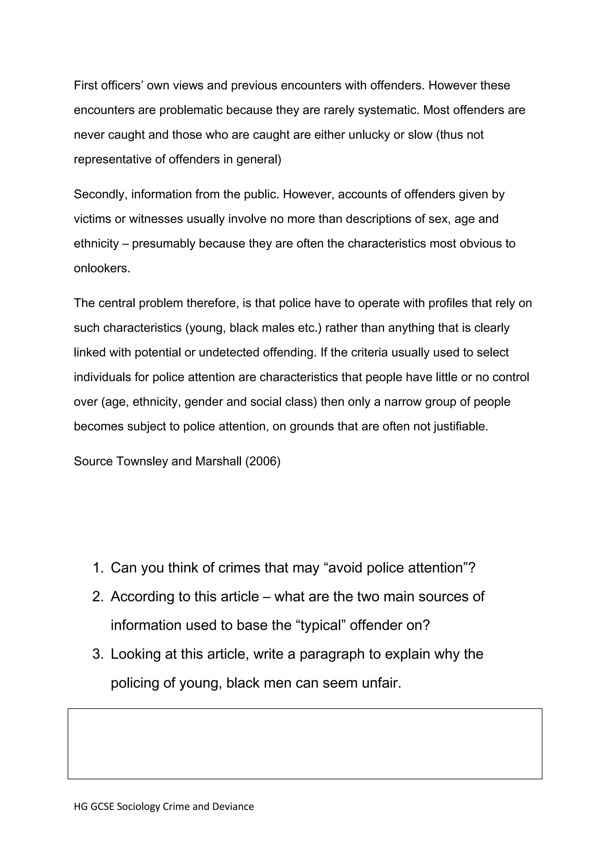 First officers’ own views and previous encounters with offenders. However these

encounters are problematic because they are rarely systematic. Most offenders are

never caught and those who are caught are either unlucky or slow (thus not

representative of offenders in general)

Secondly, information from the public. However, accounts of offenders given by

victims or witnesses usually involve no more than descriptions of sex, age and

ethnicity – presumably because they are often the characteristics most obvious to

onlookers.

The central problem therefore, is that police have to operate with profiles that rely on

such characteristics (young, black males etc.) rather than anything that is clearly

linked with potential or undetected offending. If the criteria usually used to select

individuals for police attention are characteristics that people have little or no control

over (age, ethnicity, gender and social class) then only a narrow group of people

becomes subject to police attention, on grounds that are often not justifiable.

Source Townsley and Marshall (2006)




   1. Can you think of crimes that may “avoid police attention”?
   2. According to this article – what are the two main sources of
       information used to base the “typical” offender on?
   3. Looking at this article, write a paragraph to explain why the

       policing of young, black men can seem unfair.




HG GCSE Sociology Crime and Deviance
 