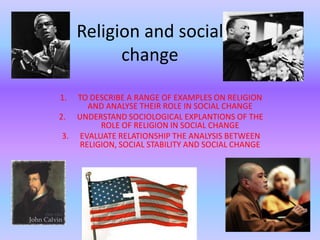Religion and social change  TO DESCRIBE A RANGE OF EXAMPLES ON RELIGION AND ANALYSE THEIR ROLE IN SOCIAL CHANGE UNDERSTAND SOCIOLOGICAL EXPLANTIONS OF THE ROLE OF RELIGION IN SOCIAL CHANGE EVALUATE RELATIONSHIP THE ANALYSIS BETWEEN RELIGION, SOCIAL STABILITY AND SOCIAL CHANGE  