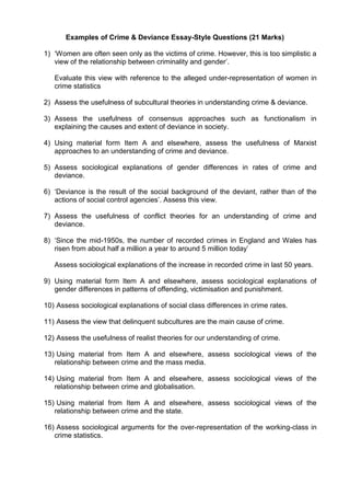 Examples of Crime & Deviance Essay-Style Questions (21 Marks)

1) ‘Women are often seen only as the victims of crime. However, this is too simplistic a
   view of the relationship between criminality and gender’.

   Evaluate this view with reference to the alleged under-representation of women in
   crime statistics

2) Assess the usefulness of subcultural theories in understanding crime & deviance.

3) Assess the usefulness of consensus approaches such as functionalism in
   explaining the causes and extent of deviance in society.

4) Using material form Item A and elsewhere, assess the usefulness of Marxist
   approaches to an understanding of crime and deviance.

5) Assess sociological explanations of gender differences in rates of crime and
   deviance.

6) ‘Deviance is the result of the social background of the deviant, rather than of the
   actions of social control agencies’. Assess this view.

7) Assess the usefulness of conflict theories for an understanding of crime and
   deviance.

8) ‘Since the mid-1950s, the number of recorded crimes in England and Wales has
   risen from about half a million a year to around 5 million today’

   Assess sociological explanations of the increase in recorded crime in last 50 years.

9) Using material form Item A and elsewhere, assess sociological explanations of
   gender differences in patterns of offending, victimisation and punishment.

10) Assess sociological explanations of social class differences in crime rates.

11) Assess the view that delinquent subcultures are the main cause of crime.

12) Assess the usefulness of realist theories for our understanding of crime.

13) Using material from Item A and elsewhere, assess sociological views of the
   relationship between crime and the mass media.

14) Using material from Item A and elsewhere, assess sociological views of the
   relationship between crime and globalisation.

15) Using material from Item A and elsewhere, assess sociological views of the
   relationship between crime and the state.

16) Assess sociological arguments for the over-representation of the working-class in
   crime statistics.
 