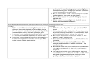 on the part of the researchers (danger of going native). E.g. Parker
                                                                                         withheld some information about the boys he studied, as publishing
                                                                                         it could have caused them some difficulties.
                                                                                         May be unrepresentative and PO is time consuming, the researcher
                                                                                         could probably only study one or two cases in depth.
                                                                                         May be difficult to access the cultural life of the group – may use
                                                                                         their own slang.
                                                                                         Difficult to access the group and gain trust. Could take years to
                                                                                         become an accepted member of the group.

Assess the strengths and limitations of unstructured interviews as a means of investigating victims of crime.
Strengths:                                                                      Limitations:
        Victims are vulnerable and so researching them requires greater                 With crimes such as drug deals there may be no easily identifiable
        sensitivity – unstructured interviews are the best way of ensuring              victims.
        this is the case as the researcher can build up a relationship with the         It is not always self-evident who is a victim. For example, some may
        respondents based on trust – more likely to yield valid results.                be partially responsible for the offence (e.g. starting a fight), whilst
        Unstructured interviews allow the respondents to lead the interview             others reject the label of victim as it may show weakness.
        at a pace they are comfortable with and this can empower them.                  Not everyone who is a victim of crime knows that they are. This is
        Unstructured interviews allow the researcher to clarify any points or           especially true with corporate crime.
        to follow interesting themes or topics that were not a part of the              Some victimisation is hidden from view e.g. domestic violence and
        original interview schedule (greater validity).                                 child abuse.
                                                                                        The researcher and the victim may have different aims of the
                                                                                        research – to the researcher, it is research, to the victim, it may
                                                                                        seem like therapy.
                                                                                        Research with victims relies on the memory of the respondents who
                                                                                        may forget certain aspects of the experience or may be prone to
                                                                                        exaggerate.
                                                                                        The length of the interview process and the need for experienced
                                                                                        and skilled interviewers would mean that numbers would be limited
                                                                                        and findings therefore unrepresentative – researchers would
                                                                                        probably need to focus on victims of one type of crime.
 