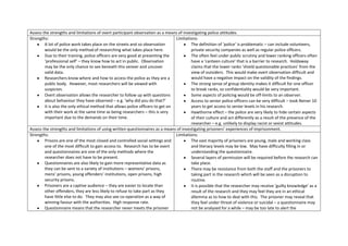 Assess the strengths and limitations of overt participant observation as a means of investigating police attitudes.
Strengths:                                                                       Limitations:
        A lot of police work takes place on the streets and so observation               The definition of ‘police’ is problematic – can include volunteers,
        would be the only method of researching what takes place here.                   private security companies as well as regular police officers.
        Due to their training, police officers are very good at presenting the           The often feel under public scrutiny and lower ranking officers often
        ‘professional self’ – they know how to act in public. Observation                have a ‘canteen culture’ that is a barrier to research. Holdaway
        may be the only chance to see beneath this veneer and uncover                    claims that the lower ranks ‘shield questionable practices’ from the
        valid data.                                                                      view of outsiders. This would make overt observation difficult and
        Researchers know where and how to access the police as they are a                would have a negative impact on the validity of the findings.
        public body. However, most researchers will be viewed with                       The strong sense of group identity makes it difficult for one officer
        suspicion.                                                                       to break ranks, so confidentiality would be very important.
        Overt observation allows the researcher to follow up with questions              Some aspects of policing would be off-limits to an observer.
        about behaviour they have observed – e.g. ‘why did you do that?’                 Access to senior police officers can be very difficult – took Reiner 10
        It is also the only ethical method that allows police officers to get on         years to get access to senior levels in his research.
        with their work at the same time as being researchers – this is very             Hawthorne effect – the police are very likely to hide certain aspects
        important due to the demands on their time.                                      of their culture and act differently as a result of the presence of the
                                                                                         researcher – e.g. unlikely to display racist or sexist attitudes.
Assess the strengths and limitations of using written questionnaires as a means of investigating prisoners’ experiences of imprisonment.
Strengths:                                                                       Limitations:
        Prisons are one of the most closed and controlled social settings and            The vast majority of prisoners are young, male and working class
        one of the most difficult to gain access to. Research has to be overt            and literacy levels may be low. May have difficulty filling in or
        and questionnaires are one of the only methods where the                         understanding the questionnaire.
        researcher does not have to be present.                                          Several layers of permission will be required before the research can
        Questionnaires are also likely to gain more representative data as               take place.
        they can be sent to a variety of institutions – womens’ prisons,                 There may be resistance from both the staff and the prisoners to
        mens’ prisons, young offenders’ institutions, open prisons, high                 taking part in the research which will be seen as a disruption to
        security prisons.                                                                routine.
        Prisoners are a captive audience – they are easier to locate than                It is possible that the researcher may receive ‘guilty knowledge’ as a
        other offenders, they are less likely to refuse to take part as they             result of the research and they may feel they are in an ethical
        have little else to do. They may also see co-operation as a way of               dilemma as to how to deal with this. The prisoner may reveal that
        winning favour with the authorities. High response rate.                         they feel under threat of violence or suicidal – a questionnaire may
        Questionnaire means that the researcher never meets the prisoner                 not be analysed for a while – may be too late to alert the
 