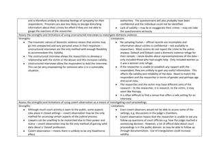 and is therefore unlikely to develop feelings of sympathy for their              authorities. The questionnaire will also probably have been
        respondents. Prisoners are also less likely to divulge disturbing                confidential and the individual could not be identified.
        information about their crimes for effect if they are not able to                Lack of validity – may lie or exaggerate their crimes – may not take
        gauge the reactions of the researcher.                                           the questionnaire seriously.
Assess the strengths and limitations of using unstructured interviews to investigate domestic violence.
Strengths:                                                                       Limitations:
        The traumatic nature of domestic violence means that victims may                 No sampling frames – official records are incomplete and
        go into unexpected and very personal areas in their responses –                  information about victims is confidential – not available to
        unstructured interviews are the only method with enough flexibility              researchers. Most victims do not report the crime to the police
        to accommodate this. Validity.                                                   anyway. Dobash and Dobash used a domestic violence refuge for
        The unstructured interview allows the researchers to develop a                   their sample – raises doubts about representativeness of the data –
        relationship with the victim or the abuser and this increases validity.          only included those who had sought help. Only included women as
        Unstructured interviews allow the respondent to lead the interview.              it was a women only refuge.
        This can be very empowering for someone who is in a vulnerable                   If the researcher is unable to establish any rapport with the
        situation.                                                                       respondent, they are unlikely to gain any useful information. This
                                                                                         affects the validity and reliability of the data. Need to match the
                                                                                         respondent and the researcher in terms of gender and perhaps age
                                                                                         and social class.
                                                                                         The researcher and the victim may have different aims of the
                                                                                         research – to the researcher, it is research, to the victim, it may
                                                                                         seem like therapy.
                                                                                         It is often difficult to find a venue that offers a safe setting for an
                                                                                         interview.
Assess the strengths and limitations of using covert observation as a means of investigating court proceedings.
Strengths:                                                                       Limitations:
        Although much court activity is open to the public, some aspects                 Even covert observers would not be able to access some of the
        take place in closed settings – covert observation may be the only               settings, e.g. discussions in the judge’s chambers.
        method for accessing certain aspects of the judicial process.                    Covert observation means that the researcher is unable to ask any
        Lawyers can be unwilling to be researched due to their power and                 follow-up questions of court officials e.g. how the judge reached a
        status – covert observation may be the only method of gaining valid              sentencing decision. However, a lot of official data about court
        data about a ‘closed’ profession.                                                proceedings is in the public domain, so may be able to follow up
        Covert observation – means there is unlikely to be any Hawthorne                 through documentation. Use of triangulation could increase
        effect.                                                                          validity.
 