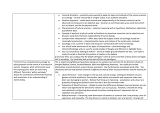 Comte & Durkheim – positivists who wanted to apply the logic and methods of the natural sciences
                                                          to sociology – so that it would be of a higher status as an academic discipline.
                                                          Positivist approach – reality exists outside and independently of the human mind and can be
                                                          observed and measured in an objective way. Society is a real thing made up os social facts which
                                                          are ‘out there’ just like the physical world.
                                                          Characteristics of natural sciences – inductive reasoning with a hypothesis, falsification, objectivity,
                                                          quantitative data.
                                                          Example of positivist study of suicide by Durkheim to show how researcher can be objective and
                                                          discover social facts that exist independently of human beings.
                                                          Compare with interpretivism – differ about what the subject matter of sociology should be –
                                                          meaningful social action – interpreting the means and motives of the social actors involved.
                                                          Sociology is not a science in their view because it cannot deal with human meanings.
                                                          You should show awareness of the types of intepretivism – phenomenology and
                                                          ethnomethodology and can use the suicide studies of Douglas and Atkinson to highlight these.
                                                          You can conclude by looking at realism – a kind of middle ground between the two. Use Taylor’s
                                                          study of suicide to illustrate the position of realists in this debate.
                                                 If you have time, you could go into the details of Popper’s view of science and how science grows and apply
                                                 this to sociology. You could also look at the work of Kuhn on paradigms.
“Feminism has revolutionised sociology by        This is a fairly straightforward questions asking you to compare and contrast the key feminist schools of
placing women at the centre of its analysis of   thought (Radical, Liberal, Socialist/Marxist, Black and difference feminism). You could also include
society. However, while all feminists share      information on post-feminism as part of your conclusion. Use the feminisms to evaluate each other. You
this starting point, there are now many          should also look at how feminist research is different to that of other structural theories and the reasons for
different ‘feminisms’ within sociology.”         this.
Assess the contribution of feminists theorists            Liberal feminism – want changes in the law and cultural change. Distinguish between sex and
and researchers to an understanding of                    gender and think traditional, functionalist views about instrumental and expressive roles have
society today.                                            been very damaging to women. Believe that things are improving – socialisation and culture are
                                                          gradually changing and political action has led to anti-discrimination laws.
                                                          Evaluation of liberal feminism – Helped to show that differences between men and women are not
                                                          inborn and legitimised the demand for reform such as equal pay. However, criticised for being
                                                          over-optimistic and ignoring deep-seated structures causing women’s oppression such as
                                                          capitalism and patriarchy.
                                                          Radical feminism – Patriarchy (male domination of women) is universal and is the primary cause of
                                                          oppression and inequality. The key division in society is between men and women. Change will
 