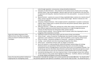 come through separatism, consciousness-raising and political lesbianism.
                                                      Evaluation of radical feminism – drew attention to the political nature of areas such as marriage,
                                                      domestic labour, rape and pornography. Marxists argue that class not patriarchy is the main form
                                                      of oppression and inequality. Assumes all women are in the same position – no account of class or
                                                      ethnicity.
                                                      Marxist feminism – women are a source of cheap, exploitable labour; women are a reserve army of
                                                      labour; women reproduce the labour force; women absorb anger. Women’s interests lie in the
                                                      overthrow of capitalism.
                                                      Evaluation of Marxist feminism – fails to explain women’s subordination in socialist or communist
                                                      regimes; doesn’t explain why it is women and not men who perform domestic labour; ignores the
                                                      way men oppress women.
                                                      Difference feminism – middle class, working class, white, black, lesbian, heterosexual women all
                                                      have different experiences and we should not see women as a single homogeneous group.
                                                      Criticises all other feminisms for being about white, western women.
                                                      Feminist research methods – focus on giving a voice to women rather than imposing the view or
                                                      categories of the researchers on to them.
Assess the relative importance of the                 Important to point out that values impact upon the choice of topic and methods.
different factors that affect sociologists’           Choice of topic – values of researcher, funding body, how relevant to today’s society, practicaol
choice of research methods and topics to              application, career ambitions of researcher, desire of publisher, access to group, ethical issues
investigate.                                          Choice of method – theoretical standpoint of researcher – positivists or interpretivist?
                                                      Funding – some methods more time-consuming and expensive than others.
                                                      Ethical issues – involvement of those under 16, danger to researcher.
                                                      Key to this question is understanding the relationship between epistemology and ontology.
                                                      Positivists tend to use quantitative methods because they have a structuralist ontology.
                                                      Interpretivists have an ontology based on social action theory and so use qualitative methods. You
                                                      should also go over the information about feminists and how their theoretical perspective caused
                                                      them to break with the norm and use interpretive methods despite their structuralist ontology.
                                                      Conclude by deciding which is the most important factor in how sociologists choose their method.
                                                      Include reference to key studies which highlight the differences – Durkheim, Atkinson and Douglas
                                                      on suicide; Dobash and Dobash on feminist methodology.
Assess the view that positivist methods are   This question is basically the sociology is not a science question, but worded differently. You should outline
inappropriate for investigating society.      the positivist approach with reference to Durkheim, Comte and the study of suicide. You should then give a
 