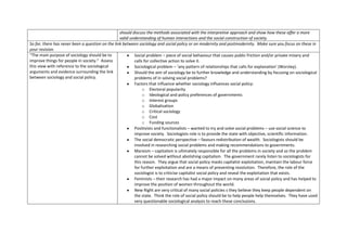 should discuss the methods associated with the interpretive approach and show how these offer a more
                                                  valid understanding of human interactions and the social construction of society.
So far, there has never been a question on the link between sociology and social policy or on modernity and postmodernity. Make sure you focus on these in
your revision.
“The main purpose of sociology should be to               Social problem – piece of social behaviour that causes public friction and/or private misery and
improve things for people in society.” Assess             calls for collective action to solve it.
this view with reference to the sociological              Sociological problem – ‘any pattern of relationships that calls for explanation’ (Worsley).
arguments and evidence surrounding the link               Should the aim of sociology be to further knowledge and understanding by focusing on sociological
between sociology and social policy.                      problems of in solving social problems?
                                                          Factors that influence whether sociology influences social policy:
                                                               o Electoral popularity
                                                               o Ideological and policy preferences of governments
                                                               o Interest groups
                                                               o Globalisation
                                                               o Critical sociology
                                                               o Cost
                                                               o Funding sources
                                                          Positivists and functionalists – wanted to try and solve social problems – use social science to
                                                          improve society. Sociologists role is to provide the state with objective, scientific information.
                                                          The social democratic perspective – favours redistribution of wealth. Sociologists should be
                                                          involved in researching social problems and making recommendations to governments.
                                                          Marxism – capitalism is ultimately responsible for all the problems in society and so the problem
                                                          cannot be solved without abolishing capitalism. The government rarely listen to sociologists for
                                                          this reason. They argue that social policy masks capitalist exploitation, maintain the labour force
                                                          for further exploitation and are a means of preventing revolution. Therefore, the role of the
                                                          sociologist is to criticise capitalist social policy and reveal the exploitation that exists.
                                                          Feminists – their research has had a major impact on many areas of social policy and has helped to
                                                          improve the position of women throughout the world.
                                                          New Right are very critical of many social policies s they believe they keep people dependent on
                                                          the state. Think the role of social policy should be to help people help themselves. They have used
                                                          very questionable sociological analysis to reach these conclusions.
 