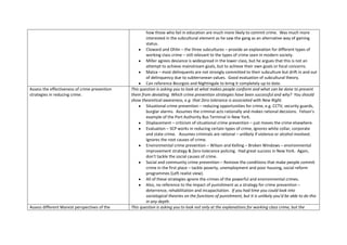 how those who fail in education are much more likely to commit crime. Was much more
                                                       interested in the subcultural element as he saw the gang as an alternative way of gaining
                                                       status.
                                                       Cloward and Ohlin – the three subcultures – provide an explanation for different types of
                                                       working class crime – still relevant to the types of crime seen in modern society.
                                                       Miller agrees deviance is widespread in the lower class, but he argues that this is not an
                                                       attempt to achieve mainstream goals, but to achieve their own goals or focal concerns.
                                                       Matza – most delinquents are not strongly committed to their subculture but drift in and out
                                                       of delinquency due to subterranean values. Good evaluation of subcultural theory.
                                                       Can reference Bourgois and Nightingale to bring it completely up to date.
Assess the effectiveness of crime prevention   This question is asking you to look at what makes people conform and what can be done to prevent
strategies in reducing crime.                  them from deviating. Which crime prevention strategies have been successful and why? You should
                                               show theoretical awareness, e.g. that Zero tolerance is associated with New Right.
                                                       Situational crime prevention – reducing opportunities for crime, e.g. CCTV, security guards,
                                                       burglar alarms. Assumes the criminal acts rationally and makes rational decisions. Felson’s
                                                       example of the Port Authority Bus Terminal in New York.
                                                       Displacement – criticism of situational crime prevention – just moves the crime elsewhere.
                                                       Evaluation – SCP works in reducing certain types of crime, ignores white collar, corporate
                                                       and state crime. Assumes criminals are rational – unlikely if violence or alcohol involved.
                                                       Ignores the root causes of crime.
                                                       Environmental crime prevention – Wilson and Kelling – Broken Windows – environmental
                                                       improvement strategy & Zero-tolerance policing. Had great success in New York. Again,
                                                       don’t tackle the social causes of crime.
                                                       Social and community crime prevention – Remove the conditions that make people commit
                                                       crime in the first place – tackle poverty, unemployment and poor housing, social reform
                                                       programmes (Left realist view).
                                                       All of these strategies ignore the crimes of the powerful and environmental crimes.
                                                       Also, no reference to the impact of punishment as a strategy for crime prevention –
                                                       deterrence, rehabilitation and incapacitation. If you had time you could look into
                                                       sociological theories on the functions of punishment, but it is unlikely you’d be able to do this
                                                       in any depth.
Assess different Marxist perspectives of the   This question is asking you to look not only at the explanations for working class crime, but the
 